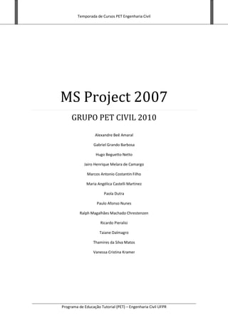 Temporada de Cursos PET Engenharia Civil
Programa de Educação Tutorial (PET) – Engenharia Civil UFPR
MS Project 2007
GRUPO PET CIVIL 2010
Alexandre Beê Amaral
Gabriel Grando Barbosa
Hugo Beguetto Netto
Jairo Henrique Melara de Camargo
Marcos Antonio Costantin Filho
Maria Angélica Castelli Martinez
Paola Dutra
Paulo Afonso Nunes
Ralph Magalhães Machado Chrestenzen
Ricardo Pieralisi
Taiane Dalmagro
Thamires da Silva Matos
Vanessa Cristina Kramer
 