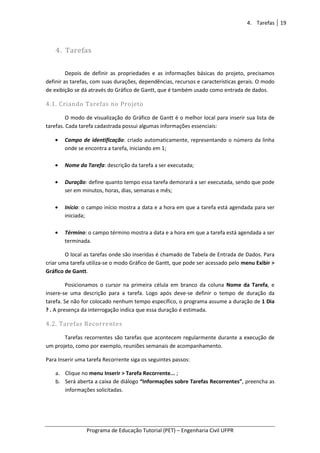 4. Tarefas 19
Programa de Educação Tutorial (PET) – Engenharia Civil UFPR
4. Tarefas
Depois de definir as propriedades e as informações básicas do projeto, precisamos
definir as tarefas, com suas durações, dependências, recursos e características gerais. O modo
de exibição se dá através do Gráfico de Gantt, que é também usado como entrada de dados.
4.1. Criando Tarefas no Projeto
O modo de visualização do Gráfico de Gantt é o melhor local para inserir sua lista de
tarefas. Cada tarefa cadastrada possui algumas informações essenciais:
• Campo de identificação: criado automaticamente, representando o número da linha
onde se encontra a tarefa, iniciando em 1;
• Nome da Tarefa: descrição da tarefa a ser executada;
• Duração: define quanto tempo essa tarefa demorará a ser executada, sendo que pode
ser em minutos, horas, dias, semanas e mês;
• Início: o campo início mostra a data e a hora em que a tarefa está agendada para ser
iniciada;
• Término: o campo término mostra a data e a hora em que a tarefa está agendada a ser
terminada.
O local as tarefas onde são inseridas é chamado de Tabela de Entrada de Dados. Para
criar uma tarefa utiliza-se o modo Gráfico de Gantt, que pode ser acessado pelo menu Exibir >
Gráfico de Gantt.
Posicionamos o cursor na primeira célula em branco da coluna Nome da Tarefa, e
insere-se uma descrição para a tarefa. Logo após deve-se definir o tempo de duração da
tarefa. Se não for colocado nenhum tempo específico, o programa assume a duração de 1 Dia
? . A presença da interrogação indica que essa duração é estimada.
4.2. Tarefas Recorrentes
Tarefas recorrentes são tarefas que acontecem regularmente durante a execução de
um projeto, como por exemplo, reuniões semanais de acompanhamento.
Para Inserir uma tarefa Recorrente siga os seguintes passos:
a. Clique no menu Inserir > Tarefa Recorrente... ;
b. Será aberta a caixa de diálogo “Informações sobre Tarefas Recorrentes”, preencha as
informações solicitadas.
 