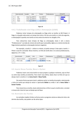 22 MS Project 2007
Programa de Educação Tutorial (PET)
4.4.2. Trabalhando com Folga (LAG) e Antecipação (LEAD)
Podemos incluir tempos de antecipação ou folga entre as tarefas no MS Project. A
folga é a situação onde existe um tempo livre entre o fim de uma tarefa e o
e antecipação é quando uma tarefa se inicia antes da anterior ter atingido o fi
Para colocarmos esses tempos de folga ou antecipação, basta ir até a coluna
“Predecessoras” e ao lado do número da tarefa que é precedida, digita
folga (número positivo) e antecipação (número negativo).
Por exemplo, a tarefa 2
Pintar a casa for concluída. Dessa maneira, na linha da tarefa dois e na coluna predecessoras,
digitamos: 1TI + 2 dias.
4.5. Inserir Novas Tarefas, Mover e Excluir
Podemos inserir uma nova tarefa no nosso projeto a qualquer momento, seja no final
ou entre duas tarefas já existentes. Para inserir essa ú
deseja inserir a tarefa e ir no
Da mesma forma que para inserir, podemos excluir as tarefas do projeto, selecionando
a linha da tarefa que deseja
Excluir Tarefas.
Para movermos as tarefas, basta seleciona
o mouse até o local em que se deseje que ela fique.
4.6. Restrições das Tarefas
As restrições impõem limites na forma como o programa calcula as datas de
término das tarefas, elas podem ser de vári
Programa de Educação Tutorial (PET) – Engenharia Civil UFPR
Figura 16
4.4.2. Trabalhando com Folga (LAG) e Antecipação (LEAD)
Podemos incluir tempos de antecipação ou folga entre as tarefas no MS Project. A
folga é a situação onde existe um tempo livre entre o fim de uma tarefa e o início
e antecipação é quando uma tarefa se inicia antes da anterior ter atingido o fi
Para colocarmos esses tempos de folga ou antecipação, basta ir até a coluna
e ao lado do número da tarefa que é precedida, digita-se o número de dias de
folga (número positivo) e antecipação (número negativo).
Por exemplo, a tarefa 2 – colocar os móveis, só pode começar 2 dias após a tarefa 1
for concluída. Dessa maneira, na linha da tarefa dois e na coluna predecessoras,
Figura 17
Inserir Novas Tarefas, Mover e Excluir
Podemos inserir uma nova tarefa no nosso projeto a qualquer momento, seja no final
existentes. Para inserir essa última, basta clicar na linha em que
deseja inserir a tarefa e ir no menu Inserir > Nova Tarefa.
Da mesma forma que para inserir, podemos excluir as tarefas do projeto, selecionando
a linha da tarefa que deseja-se excluir e apertando Delete ou então ir até o
Para movermos as tarefas, basta selecionarmos a linha na qual a tarefa está, e arrastar
o mouse até o local em que se deseje que ela fique.
Restrições das Tarefas
As restrições impõem limites na forma como o programa calcula as datas de
término das tarefas, elas podem ser de vários tipos:
Engenharia Civil UFPR
Podemos incluir tempos de antecipação ou folga entre as tarefas no MS Project. A
início da seguinte,
e antecipação é quando uma tarefa se inicia antes da anterior ter atingido o fim.
Para colocarmos esses tempos de folga ou antecipação, basta ir até a coluna
se o número de dias de
, só pode começar 2 dias após a tarefa 1 –
for concluída. Dessa maneira, na linha da tarefa dois e na coluna predecessoras,
Podemos inserir uma nova tarefa no nosso projeto a qualquer momento, seja no final
ltima, basta clicar na linha em que se
Da mesma forma que para inserir, podemos excluir as tarefas do projeto, selecionando
ou então ir até o menu Editar >
rmos a linha na qual a tarefa está, e arrastar
As restrições impõem limites na forma como o programa calcula as datas de início e de
 