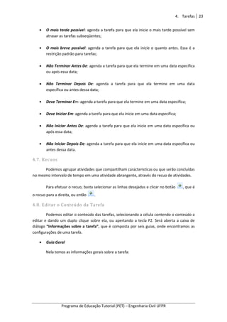 Programa de Educação Tutorial (PET)
• O mais tarde possível
atrasar as tarefas subseqüentes;
• O mais breve possível
restrição padrão para tarefas;
• Não Terminar Antes De
ou após essa data;
• Não Terminar Depois De
específica ou antes dessa data;
• Deve Terminar Em: a
• Deve Iniciar Em: agenda a tarefa para que el
• Não Iniciar Antes De
após essa data;
• Não Iniciar Depois De
antes dessa data.
4.7. Recuos
Podemos agrupar atividades que compartilham características ou que serão concluídas
no mesmo intervalo de tempo em uma atividade abrangente, através do recuo de atividades.
Para efetuar o recuo, basta selecionar as linhas
o recuo para a direita, ou então
4.8. Editar o Conteúdo da Tarefa
Podemos editar o conteúdo das tarefas, selecionando a célula contendo o conteúdo a
editar e dando um duplo clique so
diálogo “Informações sobre a tarefa”
configurações de uma tarefa.
• Guia Geral
Nela temos as informações gerais sobre a tarefa:
Programa de Educação Tutorial (PET) – Engenharia Civil UFPR
O mais tarde possível: agenda a tarefa para que ela inicie o mais tarde possível sem
atrasar as tarefas subseqüentes;
O mais breve possível: agenda a tarefa para que ela inicie o quanto antes. Essa é
restrição padrão para tarefas;
Terminar Antes De: agenda a tarefa para que ela termine em uma da
Não Terminar Depois De: agenda a tarefa para que ela termine em uma data
específica ou antes dessa data;
: agenda a tarefa para que ela termine em uma data específica;
genda a tarefa para que ela inicie em uma data específica;
Não Iniciar Antes De: agenda a tarefa para que ela inicie em uma da
Não Iniciar Depois De: agenda a tarefa para que ela inicie em uma data específica ou
Podemos agrupar atividades que compartilham características ou que serão concluídas
no mesmo intervalo de tempo em uma atividade abrangente, através do recuo de atividades.
recuo, basta selecionar as linhas desejadas e clicar no botão
o recuo para a direita, ou então .
4.8. Editar o Conteúdo da Tarefa
Podemos editar o conteúdo das tarefas, selecionando a célula contendo o conteúdo a
editar e dando um duplo clique sobre ela, ou apertando a tecla F2. Será aberta a caixa de
“Informações sobre a tarefa”, que é composta por seis guias, onde encontramos as
configurações de uma tarefa.
Nela temos as informações gerais sobre a tarefa:
4. Tarefas 23
Engenharia Civil UFPR
: agenda a tarefa para que ela inicie o mais tarde possível sem
genda a tarefa para que ela inicie o quanto antes. Essa é a
genda a tarefa para que ela termine em uma data específica
genda a tarefa para que ela termine em uma data
ine em uma data específica;
a inicie em uma data específica;
genda a tarefa para que ela inicie em uma data específica ou
ela inicie em uma data específica ou
Podemos agrupar atividades que compartilham características ou que serão concluídas
no mesmo intervalo de tempo em uma atividade abrangente, através do recuo de atividades.
e clicar no botão , que é
Podemos editar o conteúdo das tarefas, selecionando a célula contendo o conteúdo a
bre ela, ou apertando a tecla F2. Será aberta a caixa de
, que é composta por seis guias, onde encontramos as
 