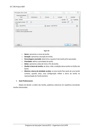 24 MS Project 2007
Programa de Educação Tutorial (PET)
o Nome: apresenta o nome da tarefa;
o Duração: apresenta a duração da tarefa;
o Porcentagem concluída
o Prioridade: define a prioridade da tarefa;
o Datas: apresenta a data de
o Ocultar a barra de
Gantt;
o Mostrar a barra de atividade na fas
sumário, quando ativo,
representação da
• Guia Predecessoras
Depois de decidir a ordem das tarefas, podemos colocá
tarefas relacionadas.
Programa de Educação Tutorial (PET) – Engenharia Civil UFPR
Figura 18
presenta o nome da tarefa;
presenta a duração da tarefa;
Porcentagem concluída: determina o quanto % da tarefa já foi executado;
efine a prioridade da tarefa;
presenta a data de início e fim da tarefa;
Ocultar a barra de tarefas: se ativo, inibe a exibição dessa tarefa no Gráfico de
Mostrar a barra de atividade na fase: se essa tarefa fizer parte de uma tarefa
quando ativo, essa configuração reflete a barra da tarefa na
representação da Tarefa Sumário.
Depois de decidir a ordem das tarefas, podemos colocá-las em seqüência vinculando
Engenharia Civil UFPR
etermina o quanto % da tarefa já foi executado;
a exibição dessa tarefa no Gráfico de
er parte de uma tarefa
configuração reflete a barra da tarefa na
las em seqüência vinculando
 