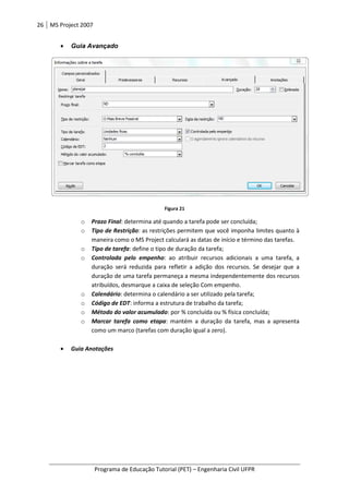 26 MS Project 2007
Programa de Educação Tutorial (PET)
• Guia Avançado
o Prazo Final: determina até quando a tarefa
o Tipo de Restrição
maneira como o MS Project calculará as datas
o Tipo de tarefa
o Controlada pelo empenho
duração será reduzida para refletir a adição dos recursos. Se desejar que a
duração de uma tarefa permaneça a mesma independentemente dos recursos
atribuídos, desmarque a caixa de seleção Com empenho.
o Calendário: d
o Código de EDT
o Método do valor acumulado
o Marcar tarefa como etapa
como um marco (tarefas com duração igual a zero).
• Guia Anotações
Programa de Educação Tutorial (PET) – Engenharia Civil UFPR
Figura 21
determina até quando a tarefa pode ser concluída;
Tipo de Restrição: as restrições permitem que você imponha limites quanto à
maneira como o MS Project calculará as datas de início e término das tarefas.
Tipo de tarefa: define o tipo de duração da tarefa;
Controlada pelo empenho: ao atribuir recursos adicionais a uma tarefa, a
duração será reduzida para refletir a adição dos recursos. Se desejar que a
duração de uma tarefa permaneça a mesma independentemente dos recursos
atribuídos, desmarque a caixa de seleção Com empenho.
determina o calendário a ser utilizado pela tarefa;
Código de EDT: informa a estrutura de trabalho da tarefa;
Método do valor acumulado: por % concluída ou % física concluída
Marcar tarefa como etapa: mantém a duração da tarefa, mas a apresenta
rco (tarefas com duração igual a zero).
Engenharia Civil UFPR
pode ser concluída;
s restrições permitem que você imponha limites quanto à
e término das tarefas.
ribuir recursos adicionais a uma tarefa, a
duração será reduzida para refletir a adição dos recursos. Se desejar que a
duração de uma tarefa permaneça a mesma independentemente dos recursos
etermina o calendário a ser utilizado pela tarefa;
por % concluída ou % física concluída;
antém a duração da tarefa, mas a apresenta
 