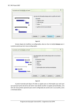 28 MS Project 2007
Programa de Educação Tutorial (PET)
Sempre depois de modificar as configurações, deve
à próxima janela que tem novas configurações
A janela mostrada pela figura 24
que apareçam perto das barras de Gantt.
série de novas janelas aparecerá para serem configuradas de acordo com a sua escolha, como
a mostrada abaixo:
Programa de Educação Tutorial (PET) – Engenharia Civil UFPR
Figura 23
Sempre depois de modificar as configurações, deve-se clicar no botão
à próxima janela que tem novas configurações.
Figura 24
mostrada pela figura 24 exibe as opções para as informações qu
barras de Gantt. Caso decida escolher as opções personalizadas, uma
série de novas janelas aparecerá para serem configuradas de acordo com a sua escolha, como
Engenharia Civil UFPR
se clicar no botão Avançar para ir
informações que você quer
Caso decida escolher as opções personalizadas, uma
série de novas janelas aparecerá para serem configuradas de acordo com a sua escolha, como
 