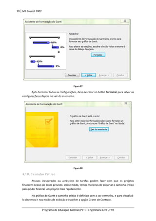 30 MS Project 2007
Programa de Educação Tutorial (PET)
Após terminar todas as configurações, deve
configurações e depois no sair do assistente.
4.10. Caminho Crítico
Atrasos inesperados ou acréscimo de tarefas podem fazer com que os projetos
finalizem depois do prazo previsto. Desse modo, temos maneiras de encurtar o caminho
para poder finalizar um projeto mais rapidamente.
No gráfico de Gantt o caminho crítico
lo devemos ir nos modos de exibição e escolher a opção Grantt de Controle.
Programa de Educação Tutorial (PET) – Engenharia Civil UFPR
Figura 27
Após terminar todas as configurações, deve-se clicar no botão Formatar
configurações e depois no sair do assistente.
Figura 28
Atrasos inesperados ou acréscimo de tarefas podem fazer com que os projetos
finalizem depois do prazo previsto. Desse modo, temos maneiras de encurtar o caminho
para poder finalizar um projeto mais rapidamente.
No gráfico de Gantt o caminho crítico é definido com a cor vermelha,
lo devemos ir nos modos de exibição e escolher a opção Grantt de Controle.
Engenharia Civil UFPR
Formatar para salvar as
Atrasos inesperados ou acréscimo de tarefas podem fazer com que os projetos
finalizem depois do prazo previsto. Desse modo, temos maneiras de encurtar o caminho crítico
é definido com a cor vermelha, e para visualizá-
 