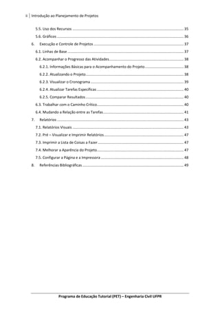 ii Introdução ao Planejamento de Projetos
Programa de Educação Tutorial (PET) – Engenharia Civil UFPR
5.5. Uso dos Recursos ............................................................................................................. 35
5.6. Gráficos ............................................................................................................................ 36
6. Execução e Controle de Projetos ........................................................................................ 37
6.1. Linhas de Base.................................................................................................................. 37
6.2. Acompanhar o Progresso das Atividades......................................................................... 38
6.2.1. Informações Básicas para o Acompanhamento do Projeto...................................... 38
6.2.2. Atualizando o Projeto................................................................................................ 38
6.2.3. Visualizar o Cronograma ........................................................................................... 39
6.2.4. Atualizar Tarefas Específicas ..................................................................................... 40
6.2.5. Comparar Resultados................................................................................................ 40
6.3. Trabalhar com o Caminho Crítico..................................................................................... 40
6.4. Mudando a Relação entre as Tarefas............................................................................... 41
7. Relatórios ............................................................................................................................ 43
7.1. Relatórios Visuais ............................................................................................................. 43
7.2. Pré – Visualizar e Imprimir Relatórios.............................................................................. 47
7.3. Imprimir a Lista de Coisas a Fazer.................................................................................... 47
7.4. Melhorar a Aparência do Projeto..................................................................................... 47
7.5. Configurar a Página e a Impressora ................................................................................. 48
8. Referências Bibliográficas ................................................................................................... 49
 