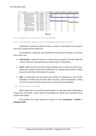 38 MS Project 2007
Programa de Educação Tutorial (PET) – Engenharia Civil UFPR
Figura 31
6.2. Acompanhar o Progresso das Atividades
6.2.1. Informações Básicas para o Acompanhamento do Projeto
Acompanhar o progresso significa atualizar e analisar o desempenho de seu projeto
assim que o projeto está em andamento.
Ao acompanhar o progresso, você trabalha com três tipos de informações: de linha de
base, atual e real.
• Linha de Base: modelo fixo de como o projeto deveria progredir. Esta informação não
muda a menos que você especifique que deseja mudar a Linha de Base.
• Atual: modelo funcional, que está sempre mudando, para as tarefas que vão ocorrer,
depois que o projeto se encontra em andamento. O cronograma pode mudar à medida
que você recebe novas informações e faz ajustes.
• Real: as informações reais são tarefas que já estão em andamento ou que já foram
finalizadas. À medida que você insere datas reais para tarefas completadas, as datas
de início e fim para as tarefas programadas remanescentes são atualizadas.
6.2.2. Atualizando o Projeto
Alguns dados sobre a execução do projeto podem ser registrados preenchendo alguns
campos para cada tarefa. Há dois modos de atualização: por tarefas (mais específica) ou do
projeto (mais ampla).
Para atualizar uma tarefa, selecione-a e clique no menu Ferramentas > Controle >
Atualizar tarefas.
 