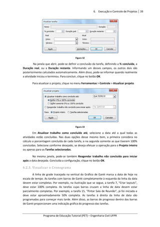 6. Execução e Controle de Projetos 39
Programa de Educação Tutorial (PET) – Engenharia Civil UFPR
Figura 32
Na janela que abrir, pode-se definir a conclusão da tarefa, definindo a % concluída, a
Duração real, ou a Duração restante. Informando um desses campos, os outros dois são
posteriormente calculados automaticamente. Além disso, pode-se informar quando realmente
a atividade iniciou e terminou. Para concluir, clique no botão OK.
Para atualizar o projeto, clique no menu Ferramentas > Controle > Atualizar projeto.
Figura 33
Em Atualizar trabalho como concluído até, selecione a data até a qual todas as
atividades estão concluídas. Nas duas opções desse mesmo item, a primeira considera no
cálculo a porcentagem concluída de cada tarefa, e na segunda somente as que tiverem 100%
concluídas. Selecione conforme desejado, se deseja efetuar a operação para o Projeto inteiro
ou apenas para as Tarefas selecionadas.
Na mesma janela, pode-se também Reagendar trabalho não concluído para iniciar
após a data desejada. Concluída a configuração, clique no botão OK.
6.2.3. Visualizar o Cronograma
A linha de grade tracejada na vertical do Gráfico de Gantt marca a data de hoje na
escala de tempo. As tarefas com barras de Gantt completamente à esquerda da linha da data
devem estar completas. Por exemplo, na ilustração que se segue, a tarefa 7, “Criar layouts”,
deve estar 100% completa. As tarefas cujas barras cruzam a linha de data devem estar
parcialmente completas. Por exemplo, a tarefa 15, “Pintar Sala de Reunião”, já foi iniciada e
deve estar aproximadamente 50% completa. As tarefas à direita da linha de data são
programadas para começar mais tarde. Além disso, as barras de progresso dentro das barras
de Gantt proporcionam uma indicação gráfica do progresso das tarefas.
 
