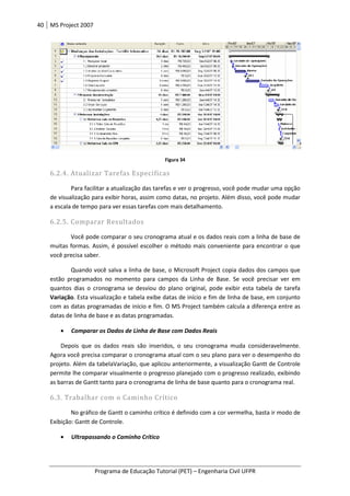 40 MS Project 2007
Programa de Educação Tutorial (PET) – Engenharia Civil UFPR
Figura 34
6.2.4. Atualizar Tarefas Específicas
Para facilitar a atualização das tarefas e ver o progresso, você pode mudar uma opção
de visualização para exibir horas, assim como datas, no projeto. Além disso, você pode mudar
a escala de tempo para ver essas tarefas com mais detalhamento.
6.2.5. Comparar Resultados
Você pode comparar o seu cronograma atual e os dados reais com a linha de base de
muitas formas. Assim, é possível escolher o método mais conveniente para encontrar o que
você precisa saber.
Quando você salva a linha de base, o Microsoft Project copia dados dos campos que
estão programados no momento para campos da Linha de Base. Se você precisar ver em
quantos dias o cronograma se desviou do plano original, pode exibir esta tabela de tarefa
Variação. Esta visualização e tabela exibe datas de início e fim de linha de base, em conjunto
com as datas programadas de início e fim. O MS Project também calcula a diferença entre as
datas de linha de base e as datas programadas.
• Comparar os Dados de Linha de Base com Dados Reais
Depois que os dados reais são inseridos, o seu cronograma muda consideravelmente.
Agora você precisa comparar o cronograma atual com o seu plano para ver o desempenho do
projeto. Além da tabelaVariação, que aplicou anteriormente, a visualização Gantt de Controle
permite lhe comparar visualmente o progresso planejado com o progresso realizado, exibindo
as barras de Gantt tanto para o cronograma de linha de base quanto para o cronograma real.
6.3. Trabalhar com o Caminho Crítico
No gráfico de Gantt o caminho crítico é definido com a cor vermelha, basta ir modo de
Exibição: Gantt de Controle.
• Ultrapassando o Caminho Crítico
 