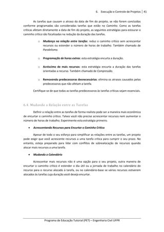 6. Execução e Controle de Projetos 41
Programa de Educação Tutorial (PET) – Engenharia Civil UFPR
As tarefas que causam o atraso da data de fim do projeto, se não forem concluídas
conforme programadas são consideradas tarefas que estão no Caminho. Como as tarefas
críticas afetam diretamente a data de fim do projeto, as seguintes estratégias para estourar o
caminho crítico são focalizadas na redução da duração das tarefas.
o Mudança na relação entre tarefas: reduz o caminho crítico sem acrescentar
recursos ou estender o número de horas de trabalho. Também chamado de
Paralelismo.
o Programação de horas extras: esta estratégia encurta a duração.
o Acréscimo de mais recursos: esta estratégia encurta a duração das tarefas
orientadas a recurso. Também chamado de Compressão.
o Removendo predecessoras desnecessárias: elimina os atrasos causados pelas
predecessoras que não afetam a tarefa.
Certifique-se de que todas as tarefas predecessoras às tarefas críticas sejam essenciais.
6.4. Mudando a Relação entre as Tarefas
Definir a relação entre as tarefas de forma realista pode ser a maneira mais econômica
de encurtar o caminho crítico. Talvez você não precise acrescentar recursos nem aumentar o
número de horas de trabalho. Experimente esta estratégia primeiro.
• Acrescentando Recursos para Encurtar o Caminho Crítico
Apesar de todo o seu esforço para simplificar as relações entre as tarefas, um projeto
pode exigir que você acrescente recursos a uma tarefa crítica para cumprir o seu prazo. No
entanto, esteja preparado para lidar com conflitos de sobrealocação de recursos quando
alocar mais recursos a uma tarefa.
• Mudando o Calendário
Acrescentar mais recursos não é uma opção para o seu projeto, outra maneira de
encurtar o caminho crítico é estender o dia útil ou a jornada de trabalho no calendário do
recurso para o recurso alocado à tarefa, ou no calendário-base se vários recursos estiverem
alocados às tarefas cuja duração você deseja encurtar.
 