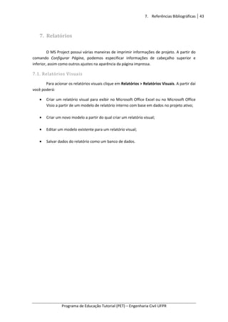 7. Referências Bibliográficas 43
Programa de Educação Tutorial (PET) – Engenharia Civil UFPR
7. Relatórios
O MS Project possui várias maneiras de imprimir informações de projeto. A partir do
comando Configurar Página, podemos especificar informações de cabeçalho superior e
inferior, assim como outros ajustes na aparência da página impressa.
7.1. Relatórios Visuais
Para acionar os relatórios visuais clique em Relatórios > Relatórios Visuais. A partir daí
você poderá:
• Criar um relatório visual para exibir no Microsoft Office Excel ou no Microsoft Office
Visio a partir de um modelo de relatório interno com base em dados no projeto ativo;
• Criar um novo modelo a partir do qual criar um relatório visual;
• Editar um modelo existente para um relatório visual;
• Salvar dados do relatório como um banco de dados.
 