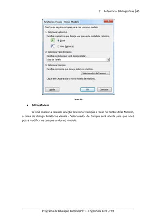 7. Referências Bibliográficas 45
Programa de Educação Tutorial (PET) – Engenharia Civil UFPR
Figura 36
• Editar Modelo
Se você marcar a caixa de seleção Selecionar Campos e clicar no botão Editar Modelo,
a caixa de diálogo Relatórios Visuais - Selecionador de Campos será aberta para que você
possa modificar os campos usados no modelo.
 