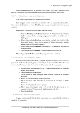 7. Referências Bibliográficas 47
Programa de Educação Tutorial (PET) – Engenharia Civil UFPR
Coleta os dados necessários do Microsoft Office Project 2007, abre o Microsoft Office
Excel ou o Microsoft Office Visio conforme apropriado e mostra o relatório selecionado.
7.2. Pré – Visualizar e Imprimir Relatórios
O MS Project proporciona cinco categorias de relatórios.
Cada categoria contém vários tipos de relatórios entre os quais você pode escolher.
Com o comando Relatórios no menu Relatório, você pode pré-visualizar e imprimir os seus
relatórios
Para imprimir o relatório resumido siga os seguintes passos:
a. No menu Relatório, escolha Relatórios. A caixa de diálogo Relatórios exibirá os
botões correspondentes às categorias gerais de relatórios fornecidos com o
MS Project.
b. Dê um clique no botão Selecionar para visualizar a seleção dos relatórios Visão
Geral. Visão Geral é o ajuste padrão na caixa de diálogo Relatórios. A caixa de
diálogo Visão Geral Relatórios aparece.
c. Dê um clique no botão Tarefas de nível superior e em seguida dê um clique no
botão Selecionar.
d. Dê um clique no botão Imprimir e em seguida escolha o botão OK.
Dê um clique no botão Fechar se você não conseguir imprimir o relatório.
7.3. Imprimir a Lista de Coisas a Fazer
Na categoria de relatórios Assistente, você pode imprimir uma lista semanal de “coisas
para fazer” das tarefas do projeto, para recursos individuais. Use o relatório Calendário para
criar uma lista “coisas para fazer” para os funcionários do depósito do turno do dia.
a. No menu Exibir, escolha Relatórios se a caixa de diálogo Relatórios ainda não
estiver sendo exibida.
b. Dê um clique no botão Assistente.
c. Dê um clique no botão Selecionar para visualizar a seleção de relatórios
Assistente.
d. A caixa de diálogo Assistente Relatórios aparece.
e. Dê um clique no botão Calendário e em seguida dê um clique no botão
Selecionar.
f. A caixa de diálogo Uso do recurso aparece.
g. Dê um clique na seta para baixo e role através da lista de recursos e, em
seguida, selecione “funcionários do depósito do turno do dia”.
h. Escolha o botão OK.
7.4. Melhorar a Aparência do Projeto
A opção Assistente de Gráfico de Gantt proporciona uma maneira fácil de melhorar a
aparência do seu projeto.
 