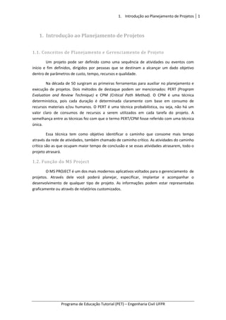 1. Introdução ao Planejamento de Projetos 1
Programa de Educação Tutorial (PET) – Engenharia Civil UFPR
1. Introdução ao Planejamento de Projetos
1.1. Conceitos de Planejamento e Gerenciamento de Projeto
Um projeto pode ser definido como uma sequência de atividades ou eventos com
início e fim definidos, dirigidos por pessoas que se destinam a alcançar um dado objetivo
dentro de parâmetros de custo, tempo, recursos e qualidade.
Na década de 50 surgiram as primeiras ferramentas para auxiliar no planejamento e
execução de projetos. Dois métodos de destaque podem ser mencionados: PERT (Program
Evaluation and Review Technique) e CPM (Critical Path Method). O CPM é uma técnica
determinística, pois cada duração é determinada claramente com base em consumo de
recursos materiais e/ou humanos. O PERT é uma técnica probabilística, ou seja, não há um
valor claro de consumos de recursos a serem utilizados em cada tarefa do projeto. A
semelhança entre as técnicas fez com que o termo PERT/CPM fosse referido com uma técnica
única.
Essa técnica tem como objetivo identificar o caminho que consome mais tempo
através da rede de atividades, também chamado de caminho crítico. As atividades do caminho
crítico são as que ocupam maior tempo de conclusão e se essas atividades atrasarem, todo o
projeto atrasará.
1.2. Função do MS Project
O MS PROJECT é um dos mais modernos aplicativos voltados para o gerenciamento de
projetos. Através dele você poderá planejar, especificar, implantar e acompanhar o
desenvolvimento de qualquer tipo de projeto. As informações podem estar representadas
graficamente ou através de relatórios customizados.
 