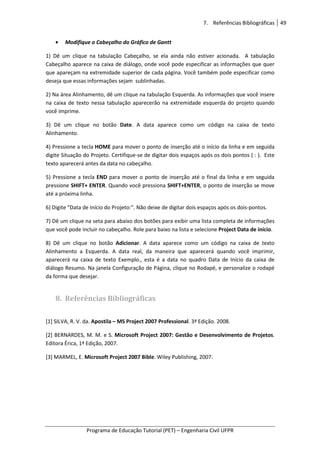 7. Referências Bibliográficas 49
Programa de Educação Tutorial (PET) – Engenharia Civil UFPR
• Modifique o Cabeçalho do Gráfico de Gantt
1) Dê um clique na tabulação Cabeçalho, se ela ainda não estiver acionada. A tabulação
Cabeçalho aparece na caixa de diálogo, onde você pode especificar as informações que quer
que apareçam na extremidade superior de cada página. Você também pode especificar como
deseja que essas informações sejam sublinhadas.
2) Na área Alinhamento, dê um clique na tabulação Esquerda. As informações que você insere
na caixa de texto nessa tabulação aparecerão na extremidade esquerda do projeto quando
você imprime.
3) Dê um clique no botão Date. A data aparece como um código na caixa de texto
Alinhamento.
4) Pressione a tecla HOME para mover o ponto de inserção até o início da linha e em seguida
digite Situação do Projeto. Certifique-se de digitar dois espaços após os dois pontos ( : ). Este
texto aparecerá antes da data no cabeçalho.
5) Pressione a tecla END para mover o ponto de inserção até o final da linha e em seguida
pressione SHIFT+ ENTER. Quando você pressiona SHIFT+ENTER, o ponto de inserção se move
até a próxima linha.
6) Digite “Data de Início do Projeto:”. Não deixe de digitar dois espaços após os dois-pontos.
7) Dê um clique na seta para abaixo dos botões para exibir uma lista completa de informações
que você pode incluir no cabeçalho. Role para baixo na lista e selecione Project Data de início.
8) Dê um clique no botão Adicionar. A data aparece como um código na caixa de texto
Alinhamento a Esquerda. A data real, da maneira que aparecerá quando você imprimir,
aparecerá na caixa de texto Exemplo., esta é a data no quadro Data de Início da caixa de
diálogo Resumo. Na janela Configuração de Página, clique no Rodapé, e personalize o rodapé
da forma que desejar.
8. Referências Bibliográficas
[1] SILVA, R. V. da. Apostila – MS Project 2007 Professional. 3ª Edição. 2008.
[2] BERNARDES, M. M. e S. Microsoft Project 2007: Gestão e Desenvolvimento de Projetos.
Editora Érica, 1ª Edição, 2007.
[3] MARMEL, E. Microsoft Project 2007 Bible. Wiley Publishing, 2007.
 