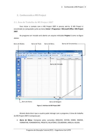 Programa de Educação Tutorial (PET)
2. Conhecendo o M
2.1. Área de Trabalho do MS Project 2007
Para iniciar o contato
encontrado no computador junto ao menu
2007.
Ao programa ser iniciado será aberto um arquivo intitulado
abaixo:
Através desta tela é que o usuário pode interagir com o programa. A área de trabalho
do MS Project 2007 é composta por:
• Barra de Menu: Composta pelos comandos ARQUIVO, EDITAR, EXIBIR, INSERIR,
FORMATAR, FERRAMENTAS, PROJETO, RELATÓRIO, COLABORAR, JANELA e AJUDA.
Barra de Modos Barra de Título
Barra de Status
2. Conhecendo o MS Project
Programa de Educação Tutorial (PET) – Engenharia Civil UFPR
Conhecendo o MS Project
Área de Trabalho do MS Project 2007
Para iniciar o contato com o MS Project 2007 é preciso abri-lo. O MS Project é
encontrado no computador junto ao menu Iniciar > Programas > Microsoft Office >MS Project
Ao programa ser iniciado será aberto um arquivo intitulado Projeto
Através desta tela é que o usuário pode interagir com o programa. A área de trabalho
do MS Project 2007 é composta por:
Composta pelos comandos ARQUIVO, EDITAR, EXIBIR, INSERIR,
FORMATAR, FERRAMENTAS, PROJETO, RELATÓRIO, COLABORAR, JANELA e AJUDA.
Barra de Rolagem
Barra de Título Barra de Menu Barras de Ferramentas
Barra de Entrada
Figura 1: Interface do MS Project 2007
Conhecendo o MS Project 3
Engenharia Civil UFPR
lo. O MS Project é
> Microsoft Office >MS Project
1 como na figura
Através desta tela é que o usuário pode interagir com o programa. A área de trabalho
Composta pelos comandos ARQUIVO, EDITAR, EXIBIR, INSERIR,
FORMATAR, FERRAMENTAS, PROJETO, RELATÓRIO, COLABORAR, JANELA e AJUDA.
Barras de Ferramentas
 