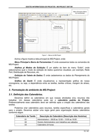 GESTÃO INFORMATIZADA DE PROJETOS - MS-PROJECT 2007 BR
AMF 10 / 42
Figura 1 – Menus do MS-Project
Acima a figura mostra a tela principal do MS-Project, onde:
Menu Principal e Barra de Ferramentas: É onde acessamos todos os comandos do
MS-Project.
Atalhos p/ Modos de Exibição: É um atalho do item do menu “Exibir”, onde
selecionamos qual o modo de exibição de dados queremos visualizar, por exemplo, Rede
Pert, Distribuição de Recursos, etc.
Exibição da Tabela de Dados: É onde cadastramos os dados do Planejamento do
MS-Project.
Gráfico de Gantt: É onde visualizamos a representação gráfica de nosso
cronograma, ou seja, a dependência entre as tarefas, tarefas críticas, margem de atraso,
etc.
3. Formatação do ambiente do MS-Project:
3.1. Definição dos Calendários.
Devemos definir os calendários em que nossas atividades e/ou recursos irão
trabalhar. Um desses calendários pode ser o calendário padrão do Projeto.
Preferencialmente esse calendário deve ser definido após a criação dos calendários das
tarefas.
Podemos criar calendários para recursos, tarefas específicas e calendários gerais
para o projeto. Devemos adotar uma regra geral para organização destes calendários
conforme segue:
Calendário da Tarefa Descrição do Calendário (Descrição dos Horários)
01 Administrativo – 08:00 as 12:00 – 13:00 as 19:00
02 Horário Administrativo com trabalhos aos sábados
03 Calendário 24 horas
Menu Principal e Barra
de Ferramentas
Exibição da
Tabela de Dados
Atalho para Modos
de Exibição
Exibição do
Gráfico de Gantt
 