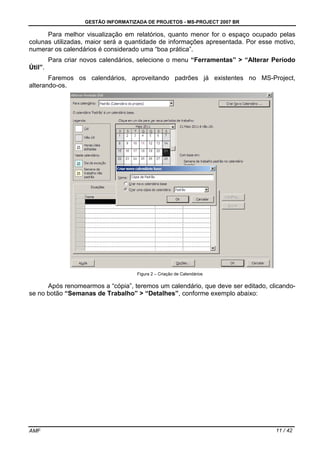 GESTÃO INFORMATIZADA DE PROJETOS - MS-PROJECT 2007 BR
AMF 11 / 42
Para melhor visualização em relatórios, quanto menor for o espaço ocupado pelas
colunas utilizadas, maior será a quantidade de informações apresentada. Por esse motivo,
numerar os calendários é considerado uma “boa prática”.
Para criar novos calendários, selecione o menu “Ferramentas” > “Alterar Período
Útil”.
Faremos os calendários, aproveitando padrões já existentes no MS-Project,
alterando-os.
Figura 2 – Criação de Calendários
Após renomearmos a “cópia”, teremos um calendário, que deve ser editado, clicando-
se no botão “Semanas de Trabalho” > “Detalhes”, conforme exemplo abaixo:
 
