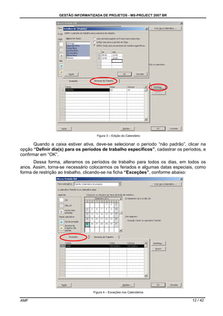 GESTÃO INFORMATIZADA DE PROJETOS - MS-PROJECT 2007 BR
AMF 12 / 42
Figura 3 – Edição do Calendário
Quando a caixa estiver ativa, deve-se selecionar o período “não padrão”, clicar na
opção “Definir dia(s) para os períodos de trabalho específicos”, cadastrar os períodos, e
confirmar em “OK”.
Dessa forma, alteramos os períodos de trabalho para todos os dias, em todos os
anos. Assim, torna-se necessário colocarmos os feriados e algumas datas especiais, como
forma de restrição ao trabalho, clicando-se na ficha “Exceções”, conforme abaixo:
Figura 4 – Exceções nos Calendários
 