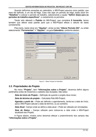 GESTÃO INFORMATIZADA DE PROJETOS - MS-PROJECT 2007 BR
AMF 13 / 42
Quando definimos exceções ao calendário, o MS-Project assume como padrão, que
esse dia definido, é um dia de folga. Caso não seja um período de folga, basta clicar em
“Detalhes” e colocar o período de trabalho, selecionando a opção “Definir dia(s) para os
períodos de trabalho específicos”, e cadastrando os períodos.
Tendo sido alterado o Padrão do MS-Project, que considera 8 horas/dia, temos
também que alterar esse padrão para que o MS-Project efetue o cálculo de datas
corretamente.
Para tanto, basta clicar em “Opções”, ainda na tela “Alterar Período Útil”, ou então
selecionando “Ferramentas” > “Opções”, na guia Calendário, conforme abaixo:
Figura 5 – Alterar funções do Calendário
3.2. Propriedades do Projeto
No menu “Projeto”, item “Informações sobre o Projeto”, devemos definir alguns
parâmetros antes de iniciarmos o cadastro das durações. São estes:
Data de Início do Projeto – Definição de quando o projeto deve iniciar;
Data de término do projeto – Calculada Pelo MS-Project;
Agendar a partir de – Pode ser definido o agendamento, tendo-se a data de início,
para o MS-Project calcular a data de término, ou ao contrário;
Data Atual - Campo onde se define a data atual – Pode ser utilizado em simulações;
Data de Status – Campo utilizado para colocar-se a data onde o MS-Project
atualizará seu Projeto.
A Figura abaixo, mostra como devemos efetuar o preenchimento dos campos das
“Informações sobre o Projeto”.
 