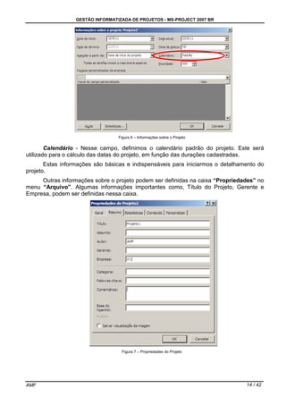 GESTÃO INFORMATIZADA DE PROJETOS - MS-PROJECT 2007 BR
AMF 14 / 42
Figura 6 – Informações sobre o Projeto
Calendário - Nesse campo, definimos o calendário padrão do projeto. Este será
utilizado para o cálculo das datas do projeto, em função das durações cadastradas.
Estas informações são básicas e indispensáveis para iniciarmos o detalhamento do
projeto.
Outras informações sobre o projeto podem ser definidas na caixa “Propriedades” no
menu “Arquivo”. Algumas informações importantes como, Título do Projeto, Gerente e
Empresa, podem ser definidas nessa caixa.
Figura 7 – Propriedades do Projeto
 