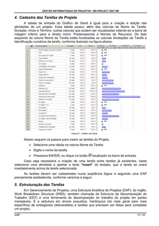 GESTÃO INFORMATIZADA DE PROJETOS - MS-PROJECT 2007 BR
AMF 15 / 42
4. Cadastro das Tarefas do Projeto
A tabela de entrada do Gráfico de Gantt é igual para a criação e edição das
atividades de um projeto. Essa tabela possui, além das colunas de Nome da Tarefa,
Duração, Início e Término, outras colunas que podem ser visualizadas rolando-se a barra de
rolagem inferior para a direita como: Predecessoras e Nomes de Recursos. Do lado
esquerdo da coluna Nome da Tarefa estão localizadas as colunas Anotações da Tarefa e
Identificação numérica da tarefa, conforme ilustrado na figura abaixo.
Figura 8 – Gráfico de Gantt
Abaixo seguem os passos para inserir as tarefas do Projeto.
Selecione uma célula na coluna Nome da Tarefa;
Digite o nome da tarefa;
Pressione ENTER, ou clique no botão localizado na barra de entrada.
Caso seja necessária a criação de uma tarefa entre tarefas já existentes, basta
selecionar uma atividade e apertar a tecla “insert” do teclado, que a tarefa se criará
imediatamente acima da tarefa selecionada.
As tarefas devem ser cadastradas numa seqüência lógica e seguindo uma EAP
previamente estabelecida, conforme veremos a seguir.
5. Estruturação das Tarefas
Em Gerenciamento de Projetos, uma Estrutura Analítica de Projetos (EAP), do Inglês,
Work Breakdown Structure (WBS), também chamada de Estrutura de Decomposição do
Trabalho (EDT) é uma ferramenta de decomposição do trabalho do projeto em partes
manejáveis. É a estrutura em árvore exaustiva, hierárquica (do mais geral para mais
específica) de entregáveis (deliverables) e tarefas que precisam ser feitas para completar
um projeto.
 