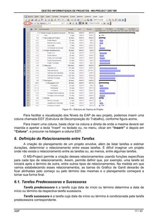 GESTÃO INFORMATIZADA DE PROJETOS - MS-PROJECT 2007 BR
AMF 17 / 42
Figura 10 – Estrutura de Tópicos do Projeto
Para facilitar a visualização dos Níveis da EAP de seu projeto, podemos inserir uma
coluna chamada EDT (Estrutura de Decomposição do Trabalho), conforme figura acima.
Para inserir uma coluna, basta clicar na coluna a direita de onde a mesma deverá ser
inserida e apertar a tecla “Insert” no teclado ou, no menu, clicar em “Inserir” e depois em
“Coluna”, e procurar na listagem a coluna EDT.
6. Definição do Relacionamento entre Tarefas
A criação do planejamento de um projeto envolve, além de listar tarefas e estimar
durações, determinar o relacionamento entre essas tarefas. É difícil imaginar um projeto
onde não exista o relacionamento entre as tarefas ou, ao menos, entre algumas tarefas.
O MS-Project permite a criação desses relacionamentos usando funções específicas
para cada tipo de relacionamento. Assim, permite definir que, por exemplo, uma tarefa só
iniciará após o término de outra, entre outros tipos de relacionamentos. Na medida em que
vamos estabelecendo esses relacionamentos, as barras do Gráfico de Gantt deixarão de
ficar alinhadas pelo começo ou pelo término das mesmas e o planejamento começará a
tomar sua forma final.
6.1. Tarefas Predecessoras e Sucessoras
Tarefa predecessora é a tarefa cuja data de início ou término determina a data de
início ou término da respectiva tarefa sucessora.
Tarefa sucessora é a tarefa cuja data de início ou término é condicionada pela tarefa
predecessora correspondente.
 