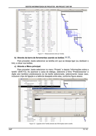 GESTÃO INFORMATIZADA DE PROJETOS - MS-PROJECT 2007 BR
AMF 19 / 42
Figura 11 – Relacionamento entre as Tarefas
b) Através da barra de ferramentas usando os botões .
Para proceder, basta selecionar as tarefas em que se deseja ligar (ou desfazer o
link), e clicar nos botões.
c) Através o Menu principal.
Para proceder, basta selecionar no menu “Projeto” e depois “Informações sobre a
tarefa” (Shift F2). Ao aparecer a caixa de diálogo, selecione a ficha “Predecessoras” e
digite a(s) tarefa(s) predecessora (s) da tarefa selecionada, selecionando nesse caso,
inclusive o tipo de ligação e a latência desejada entre elas, conforme figura abaixo.
Figura 12 – Ligações entre Tarefas através das Informações sobre a tarefa
 