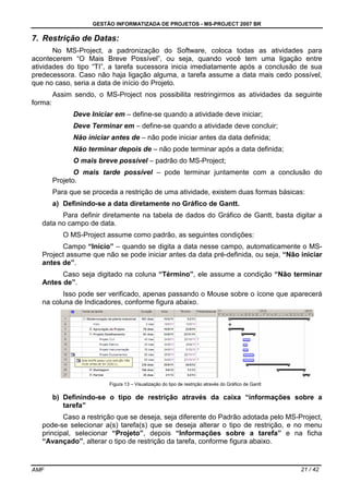 GESTÃO INFORMATIZADA DE PROJETOS - MS-PROJECT 2007 BR
AMF 21 / 42
7. Restrição de Datas:
No MS-Project, a padronização do Software, coloca todas as atividades para
acontecerem “O Mais Breve Possível”, ou seja, quando você tem uma ligação entre
atividades do tipo “TI”, a tarefa sucessora inicia imediatamente após a conclusão de sua
predecessora. Caso não haja ligação alguma, a tarefa assume a data mais cedo possível,
que no caso, seria a data de início do Projeto.
Assim sendo, o MS-Project nos possibilita restringirmos as atividades da seguinte
forma:
Deve Iniciar em – define-se quando a atividade deve iniciar;
Deve Terminar em – define-se quando a atividade deve concluir;
Não iniciar antes de – não pode iniciar antes da data definida;
Não terminar depois de – não pode terminar após a data definida;
O mais breve possível – padrão do MS-Project;
O mais tarde possível – pode terminar juntamente com a conclusão do
Projeto.
Para que se proceda a restrição de uma atividade, existem duas formas básicas:
a) Definindo-se a data diretamente no Gráfico de Gantt.
Para definir diretamente na tabela de dados do Gráfico de Gantt, basta digitar a
data no campo de data.
O MS-Project assume como padrão, as seguintes condições:
Campo “Início” – quando se digita a data nesse campo, automaticamente o MS-
Project assume que não se pode iniciar antes da data pré-definida, ou seja, “Não iniciar
antes de”.
Caso seja digitado na coluna “Término”, ele assume a condição “Não terminar
Antes de”.
Isso pode ser verificado, apenas passando o Mouse sobre o ícone que aparecerá
na coluna de Indicadores, conforme figura abaixo.
Figura 13 – Visualização do tipo de restrição através do Gráfico de Gantt
b) Definindo-se o tipo de restrição através da caixa “informações sobre a
tarefa”
Caso a restrição que se deseja, seja diferente do Padrão adotada pelo MS-Project,
pode-se selecionar a(s) tarefa(s) que se deseja alterar o tipo de restrição, e no menu
principal, selecionar “Projeto”, depois “Informações sobre a tarefa” e na ficha
“Avançado”, alterar o tipo de restrição da tarefa, conforme figura abaixo.
 