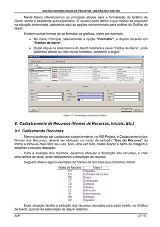 GESTÃO INFORMATIZADA DE PROJETOS - MS-PROJECT 2007 BR
AMF 23 / 42
Neste tópico referenciamos as principais etapas para a formatação do Gráfico de
Gantt, sendo o assistente auto-explicativo. O usuário pode definir o que melhor se enquadre
na situação encontrada, aplicamos aqui as opções convencionais para análise do Gráfico de
Gantt.
Existem outras formas de se formatar os gráficos, como por exemplo:
No menu Principal, selecionando a opção “Formatar”, e depois clicando em
“Estilos de barra”.
Duplo clique na área branca do Gantt mostrará a caixa “Estilos de Barra”, onde
podemos alterar ou criar novos formatos, conforme a seguir.
Figura 17 – Formatação dos Estilos de Barra
9. Cadastramento de Recursos (Nomes de Recursos, Iniciais, Etc.)
9.1. Cadastrando Recursos
Mesmo podendo ser cadastrado posteriormente, no MS-Project, o Cadastramento dos
Nomes dos Recursos, deverá ser efetuado no modo de exibição “Uso do Recurso” de
forma a torna-se mais fácil seu uso, pois, uma vez feito, basta descer a barra de rolagem e
escolher o recurso desejado.
Para a inserção dos mesmos, devemos abreviar a descrição dos recursos, e criar
uma coluna de texto, onde colocaremos a descrição do recurso.
Seguem abaixo alguns exemplos de nomes de recursos que podemos utilizar.
Essa situação facilita a exibição dos recursos alocados para cada tarefa, no Gráfico
de Gantt, quando da elaboração de algum relatório.
 