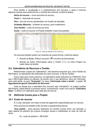 GESTÃO INFORMATIZADA DE PROJETOS - MS-PROJECT 2007 BR
AMF 24 / 42
Para facilitar a visualização e o cadastramento dos recursos, o ideal é criarmos
algumas colunas para podermos ter o controle dos mesmos, conforme abaixo.
Nome do recurso – nome resumido do recurso;
Texto 1 – descrição do recurso;
Pico – pico de recurso apresentado, em função da alocação;
Unidades Máximas – limitador do recurso, para nivelamento;
Taxa Padrão – custo do recurso por hora;
Custo – custo do recurso no Projeto (trabalho x taxa hora padrão).
Figura 18 – Modo de exibição do Uso do Recurso
Os recursos também podem ser inseridos de outras formas, conforme abaixo.
Através do Botão “Atribuir recursos” ( ) na barra de ferramentas;
Através da Caixa “Informações sobre a Tarefa” ( ), no menu Projeto (ou
duplo clique na tarefa).
9.2. Calendários de Recursos e Tarefas
Relembrando o tópico de “Calendários”, não devemos esquecer que, como Padrão do
MS-Project, os calendários são atribuídos aos seus recursos, e não às Tarefas.
Como regra para nosso exercício, os calendários serão atribuídos às TAREFAS. Para
que o MS-Project efetue os cálculos, de acordo com o que decidimos, deve ser informado,
para cada tarefa, na guia “Avançado” na caixa “Informação sobre a tarefa”, a opção “O
Agendamento Ignora Calendário de Recursos”.
Caso se deseje que o calendário dos recursos seja “mandatório” no projeto (padrão
MS-Project), basta efetuar o processo acima, inversamente, inserir uma coluna “Calendário
Base”, e atribuir um calendário para cada tipo de recurso.
10. Definindo Custos para o Projeto
10.1. Custo do recurso
É o custo calculado com base na taxa de pagamento especificada para um recurso.
Para recursos de trabalho (mão de obra e equipamentos) temos:
Taxa padrão – para serviços realizados em horário normal como, por exemplo, o
valor salarial do pedreiro (já inclusos encargos sociais e trabalhistas no caso de mão de
obra).
Ex.: custo do pedreiro – R$ 6,00/h.
 