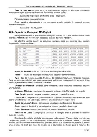 GESTÃO INFORMATIZADA DE PROJETOS - MS-PROJECT 2007 BR
AMF 25 / 42
Taxa de hora extra – para serviços realizados em regime horário extraordinário (já
inclusos encargos sociais e trabalhistas no caso de mão de obra).
Ex.: custo do pedreiro em horário extra – R$ 9,00/h.
Para recursos de materiais temos:
Custo unitário do material – que representa o valor unitário do material em sua
forma de medição.
Ex.: Areia – R$ 45,00/m³.
10.2. Entrada de Custos no MS-Project
Para padronizarmos a entrada de dados para cálculo do custo, vamos adotar como
padrão à “Planilha de Recursos”, acessada através do menu “Exibir”.
Na planilha vamos inserir os seguintes campos, caso os mesmos não estejam
disponíveis, conforme abaixo.
Figura 19 – Formatação da tabela de custos
Nome do Recurso – coluna com nome adotado para o Recurso;
Texto 1 – coluna da descrição dos recursos, podendo ser renomeada.
Tipo – tipo do recurso inserido. Pode ser de trabalho (recursos x horas) ou material.
Para um recurso material, use esse campo para indicar um custo que incorreu uma única
vez independentemente do número de unidades.
Unidade do material – unidade para o material, caso o recurso cadastrado seja de
um “material”.
Unidades Máximas – unidades de recursos limitadas pelo Planejador ao projeto.
Taxa Padrão – neste campo é inserido o valor por hora do Recurso.
Custo/Uso – campo Custo por uso inserir o custo de um recurso de trabalho se este
cobrar uma taxa fixa, em vez de (ou além de) uma taxa variável ou por hora.
Custo da Linha de Base – campo para visualizar o custo previsto do recurso.
Custo – campo da planilha para visualizar o custo calculado do recurso.
Custo Restante – campo para visualizar o custo restante do recurso.
Variação de Custo – campo para visualizar a variação entre o previsto e o real do
custo do recurso.
Depois de formatada a tabela, iremos orçar cada recurso. Vamos digitar um valor no
campo taxa padrão do recurso desejado, automaticamente o software calcula o custo do
mesmo pela quantidade de homem hora previsto, sendo que podemos visualizar o custo de
uma a uma, no total, por fase do projeto ou o acumulado de horas para o recurso. Se
 