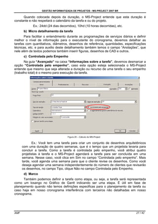 GESTÃO INFORMATIZADA DE PROJETOS - MS-PROJECT 2007 BR
AMF 27 / 42
Quando colocada depois da duração, o MS-Project entende que esta duração é
constante e não respeitará o calendário da tarefa e ou do projeto.
Ex.: 24dd (24 dias decorridos), 10hd (10 horas decorridas), etc.
b) Micro detalhamento da tarefa
Para facilitar o entendimento durante as programações de serviços diários e definir
melhor o nível de informação para o executante do cronograma, devemos detalhar as
tarefas com quantitativos, diâmetros, desenhos de referência, quantidades, especificações
técnicas, etc. e para auxilio deste detalhamento também temos o campo “Anotações”, que
nele além de textos podemos também inserir figuras, desenhos de CAD e outros.
c) Controlada pelo Empenho
Na guia “Avançado” na caixa “Informações sobre a tarefa”, devemos desmarcar a
opção “Controlada pelo empenho”, caso esta opção esteja selecionada o MS-Project
entende que mesmo que seja alterada a duração ou recurso de uma tarefa o seu empenho
(trabalho total) é o mesmo para execução da tarefa.
Figura 20 – Cálculo do MS-Project
Ex.: Você tem uma tarefa para criar um conjunto de desenhos arquitetônicos
com uma duração de quatro semanas, que é o tempo que um projetista levaria para
concluir a tarefa. Como a tarefa é controlada pelo empenho, você atribui quatro
projetistas à tarefa e o MS-Project agendará a tarefa para ser concluída em uma
semana. Nesse caso, você clica em Sim no campo “Controlada pelo empenho”. Mais
tarde, você agenda uma semana para que o cliente revise os desenhos. Como você
deseja agendar uma semana independentemente do número de clientes que revisarão
os desenhos, no campo Tipo, clique Não no campo Controlada pelo Empenho.
d) Marco
Também podemos definir a tarefa como etapa, ou seja, a tarefa será representada
como um losango no Gráfico de Gantt indicando ser uma etapa. É útil em fase de
planejamento quando não temos definições especificas para o planejamento da tarefa ou
caso haja em nosso cronograma interferência com terceiros não detalhadas em nosso
cronograma.
 