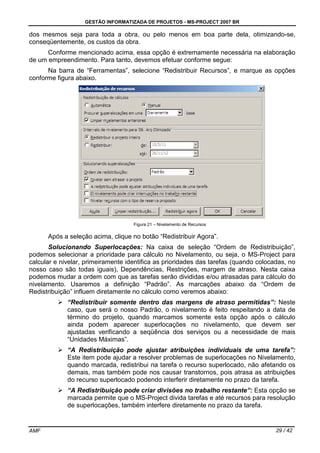 GESTÃO INFORMATIZADA DE PROJETOS - MS-PROJECT 2007 BR
AMF 29 / 42
dos mesmos seja para toda a obra, ou pelo menos em boa parte dela, otimizando-se,
conseqüentemente, os custos da obra.
Conforme mencionado acima, essa opção é extremamente necessária na elaboração
de um empreendimento. Para tanto, devemos efetuar conforme segue:
Na barra de “Ferramentas”, selecione “Redistribuir Recursos”, e marque as opções
conforme figura abaixo.
Figura 21 – Nivelamento de Recursos
Após a seleção acima, clique no botão “Redistribuir Agora”.
Solucionando Superlocações: Na caixa de seleção “Ordem de Redistribuição”,
podemos selecionar a prioridade para cálculo no Nivelamento, ou seja, o MS-Project para
calcular e nivelar, primeiramente identifica as prioridades das tarefas (quando colocadas, no
nosso caso são todas iguais), Dependências, Restrições, margem de atraso. Nesta caixa
podemos mudar a ordem com que as tarefas serão divididas e/ou atrasadas para cálculo do
nivelamento. Usaremos a definição “Padrão”. As marcações abaixo da “Ordem de
Redistribuição” influem diretamente no cálculo como veremos abaixo:
“Redistribuir somente dentro das margens de atraso permitidas”: Neste
caso, que será o nosso Padrão, o nivelamento é feito respeitando a data de
término do projeto, quando marcamos somente esta opção após o cálculo
ainda podem aparecer superlocações no nivelamento, que devem ser
ajustadas verificando a seqüência dos serviços ou a necessidade de mais
“Unidades Máximas”.
“A Redistribuição pode ajustar atribuições individuais de uma tarefa”:
Este item pode ajudar a resolver problemas de superlocações no Nivelamento,
quando marcada, redistribui na tarefa o recurso superlocado, não afetando os
demais, mas também pode nos causar transtornos, pois atrasa as atribuições
do recurso superlocado podendo interferir diretamente no prazo da tarefa.
“A Redistribuição pode criar divisões no trabalho restante”: Esta opção se
marcada permite que o MS-Project divida tarefas e até recursos para resolução
de superlocações, também interfere diretamente no prazo da tarefa.
 