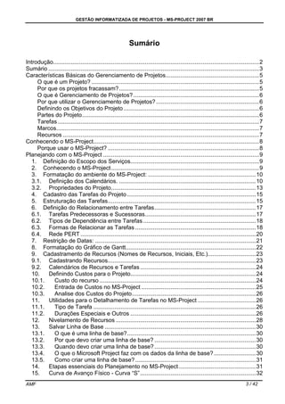 GESTÃO INFORMATIZADA DE PROJETOS - MS-PROJECT 2007 BR
AMF 3 / 42
Sumário
Introdução................................................................................................................................2
Sumário ...................................................................................................................................3
Características Básicas do Gerenciamento de Projetos..........................................................5
O que é um Projeto? ........................................................................................................5
Por que os projetos fracassam?.......................................................................................5
O que é Gerenciamento de Projetos? ..............................................................................6
Por que utilizar o Gerenciamento de Projetos?................................................................6
Definindo os Objetivos do Projeto ....................................................................................6
Partes do Projeto..............................................................................................................6
Tarefas .............................................................................................................................7
Marcos..............................................................................................................................7
Recursos ..........................................................................................................................7
Conhecendo o MS-Project.......................................................................................................8
Porque usar o MS-Project? ..............................................................................................8
Planejando com o MS-Project .................................................................................................9
1. Definição do Escopo dos Serviços................................................................................9
2. Conhecendo o MS-Project............................................................................................9
3. Formatação do ambiente do MS-Project: ...................................................................10
3.1. Definição dos Calendários. .....................................................................................10
3.2. Propriedades do Projeto..........................................................................................13
4. Cadastro das Tarefas do Projeto ................................................................................15
5. Estruturação das Tarefas............................................................................................15
6. Definição do Relacionamento entre Tarefas...............................................................17
6.1. Tarefas Predecessoras e Sucessoras.....................................................................17
6.2. Tipos de Dependência entre Tarefas ......................................................................18
6.3. Formas de Relacionar as Tarefas ...........................................................................18
6.4. Rede PERT .............................................................................................................20
7. Restrição de Datas: ....................................................................................................21
8. Formatação do Gráfico de Gantt.................................................................................22
9. Cadastramento de Recursos (Nomes de Recursos, Iniciais, Etc.)..............................23
9.1. Cadastrando Recursos............................................................................................23
9.2. Calendários de Recursos e Tarefas........................................................................24
10. Definindo Custos para o Projeto..............................................................................24
10.1. Custo do recurso .................................................................................................24
10.2. Entrada de Custos no MS-Project .......................................................................25
10.3. Analise dos Custos do Projeto.............................................................................26
11. Utilidades para o Detalhamento de Tarefas no MS-Project ....................................26
11.1. Tipo de Tarefa .....................................................................................................26
11.2. Durações Especiais e Outros ..............................................................................26
12. Nivelamento de Recursos .......................................................................................28
13. Salvar Linha de Base ..............................................................................................30
13.1. O que é uma linha de base?................................................................................30
13.2. Por que devo criar uma linha de base? ...............................................................30
13.3. Quando devo criar uma linha de base?...............................................................30
13.4. O que o Microsoft Project faz com os dados da linha de base? ..........................30
13.5. Como criar uma linha de base?...........................................................................31
14. Etapas essenciais do Planejamento no MS-Project................................................31
15. Curva de Avanço Físico - Curva “S”........................................................................32
 