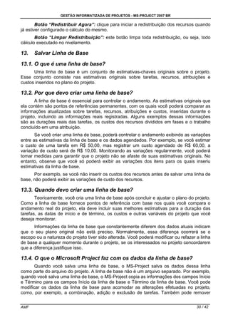 GESTÃO INFORMATIZADA DE PROJETOS - MS-PROJECT 2007 BR
AMF 30 / 42
Botão “Redistribuir Agora”: clique para iniciar a redistribuição dos recursos quando
já estiver configurado o cálculo do mesmo.
Botão “Limpar Redistribuição”: este botão limpa toda redistribuição, ou seja, todo
cálculo executado no nivelamento.
13. Salvar Linha de Base
13.1. O que é uma linha de base?
Uma linha de base é um conjunto de estimativas-chaves originais sobre o projeto.
Esse conjunto consiste nas estimativas originais sobre tarefas, recursos, atribuições e
custos inseridos no plano do projeto.
13.2. Por que devo criar uma linha de base?
A linha de base é essencial para controlar o andamento. As estimativas originais que
ela contém são pontos de referências permanentes, com os quais você poderá comparar as
informações atualizadas sobre tarefas, recursos, atribuições e custos, inseridas durante o
projeto, incluindo as informações reais registradas. Alguns exemplos dessas informações
são as durações reais das tarefas, os custos dos recursos divididos em fases e o trabalho
concluído em uma atribuição.
Se você criar uma linha de base, poderá controlar o andamento exibindo as variações
entre as estimativas da linha de base e os dados agendados. Por exemplo, se você estimar
o custo de uma tarefa em R$ 50,00, mas registrar um custo agendado de R$ 60,00, a
variação de custo será de R$ 10,00. Monitorando as variações regularmente, você poderá
tomar medidas para garantir que o projeto não se afaste de suas estimativas originais. No
entanto, observe que você só poderá exibir as variações dos itens para os quais inseriu
estimativas da linha de base.
Por exemplo, se você não inserir os custos dos recursos antes de salvar uma linha de
base, não poderá exibir as variações de custo dos recursos.
13.3. Quando devo criar uma linha de base?
Teoricamente, você cria uma linha de base após concluir e ajustar o plano do projeto.
Como a linha de base fornece pontos de referência com base nos quais você compara o
andamento real do projeto, ela deve incluir suas melhores estimativas para a duração das
tarefas, as datas de início e de término, os custos e outras variáveis do projeto que você
deseja monitorar.
Informações da linha de base que constantemente diferem dos dados atuais indicam
que o seu plano original não está preciso. Normalmente, essa diferença ocorrerá se o
escopo ou a natureza do projeto tiver sido alterada. Você poderá modificar ou refazer a linha
de base a qualquer momento durante o projeto, se os interessados no projeto concordarem
que a diferença justifique isso.
13.4. O que o Microsoft Project faz com os dados da linha de base?
Quando você salva uma linha de base, o MS-Project salva os dados dessa linha
como parte do arquivo do projeto. A linha de base não é um arquivo separado. Por exemplo,
quando você salva uma linha de base, o MS-Project copia as informações dos campos Início
e Término para os campos Início da linha de base e Término da linha de base. Você pode
modificar os dados da linha de base para acomodar as alterações efetuadas no projeto,
como, por exemplo, a combinação, adição e exclusão de tarefas. Também pode remover
 