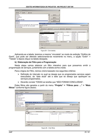 GESTÃO INFORMATIZADA DE PROJETOS - MS-PROJECT 2007 BR
AMF 35 / 42
Figura 28 – Criar tabelas
Aplicando-se a tabela, teremos a mesma “vinculada” ao modo de exibição “Gráfico de
Gantt”, que pode ser alterado selecionando-se novamente no menu, a opção “Exibir” >
“Tabela” e depois clique na tabela desejada.
b) Elaboração de Filtro para a Programação
Nesta etapa vamos elaborar um filtro interativo para que possamos emitir a
programação de serviços, juntamente com a tabela acima criada.
Para a lógica do Filtro, iremos criá-lo baseado nos seguintes critérios:
Definição do intervalo no qual se deseja que os programados serviços sejam
executados, da “data atual” até a data que se deseja que apareçam os
serviços programados.
Deverão constar TODAS as tarefas que “NÃO FORAM CONCLUÍDAS”.
Estes filtros são gerados a partir do menu “Projeto” > “Filtros para: ...” > “Mais
filtros” conforme figura abaixo.
Figura 28 – Criar filtros
 
