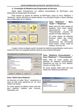 GESTÃO INFORMATIZADA DE PROJETOS - MS-PROJECT 2007 BR
AMF 36 / 42
c) Formatação do Relatório para Programação de Serviços.
Neste tópico formataremos um relatório personalizado do MS-Project, para
elaboração da programação de serviços.
Para acessar as opções de relatório do MS-Project, clique no menu “Relatório” >
“Relatórios”, abaixo definimos as etapas básicas e as principais funções a serem definidas
para a elaboração de um relatório.
Caixa “Relatórios” – Menu
“Exibir” > “Relatórios”
Nesta caixa há varias opções de
relatórios. Para nosso estudo,
selecionaremos a opção
“Personalizados” clicando em
seguida no botão “Selecionar”.
As outras opções de relatórios
fornecem dados que podem
ajudar na análise do
planejamento, dão informações
sobre tarefas, custos, carga de
trabalho, recursos, etc.
A seguir, temos as etapas a partir da opção de relatórios personalizados, sendo que o
usuário tem aqui uma sugestão podendo optar por suas próprias definições.
Caixa “Relatórios Personalizados” –
Caixa “Relatórios” > “Personalizados”
Nesta caixa há varias opções pré-
definidas de relatórios personalizados.
Optaremos por criar um novo relatório,
clicando no botão “Novo”.
As outras opções desta caixa são para
edição dos relatórios pré-definidos.
Caixa “Definir Novo Relatório”
Ao clicarmos no botão “Novo”, visualizamos a
caixa ao lado onde optaremos por um novo
relatório de tarefas.
As outras opções de relatório desta caixa são
para relatórios voltados para recursos,
calendários, etc.
 