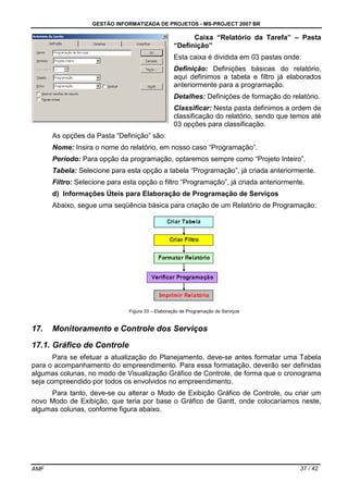GESTÃO INFORMATIZADA DE PROJETOS - MS-PROJECT 2007 BR
AMF 37 / 42
Caixa “Relatório da Tarefa” – Pasta
“Definição”
Esta caixa é dividida em 03 pastas onde:
Definição: Definições básicas do relatório,
aqui definimos a tabela e filtro já elaborados
anteriormente para a programação.
Detalhes: Definições de formação do relatório.
Classificar: Nesta pasta definimos a ordem de
classificação do relatório, sendo que temos até
03 opções para classificação.
As opções da Pasta “Definição” são:
Nome: Insira o nome do relatório, em nosso caso “Programação”.
Período: Para opção da programação, optaremos sempre como “Projeto Inteiro”.
Tabela: Selecione para esta opção a tabela “Programação”, já criada anteriormente.
Filtro: Selecione para esta opção o filtro “Programação”, já criada anteriormente.
d) Informações Úteis para Elaboração de Programação de Serviços
Abaixo, segue uma seqüência básica para criação de um Relatório de Programação:
Figura 33 – Elaboração de Programação de Serviços
17. Monitoramento e Controle dos Serviços
17.1. Gráfico de Controle
Para se efetuar a atualização do Planejamento, deve-se antes formatar uma Tabela
para o acompanhamento do empreendimento. Para essa formatação, deverão ser definidas
algumas colunas, no modo de Visualização Gráfico de Controle, de forma que o cronograma
seja compreendido por todos os envolvidos no empreendimento.
Para tanto, deve-se ou alterar o Modo de Exibição Gráfico de Controle, ou criar um
novo Modo de Exibição, que teria por base o Gráfico de Gantt, onde colocaríamos neste,
algumas colunas, conforme figura abaixo.
 