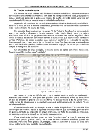 GESTÃO INFORMATIZADA DE PROJETOS - MS-PROJECT 2007 BR
AMF 39 / 42
b) Tarefas em Andamento
Em virtude de estas tarefas não estarem totalmente concluídas, devemos estimar o
percentual de andamento das mesmas, com base no acompanhamento físico, projeções de
campo, controles paralelos e projeções iniciais da tarefa, devendo essas variáveis ser
estudadas pelo técnico de planejamento em atividade no Projeto.
A primeira informação a ser cadastrada quando da atualização de qualquer atividade,
deve ser o início em que a mesma foi realizada, podendo esta ser cadastrada na coluna de
Início Real ou mesmo na coluna de Início.
Em seguida, devemos informar no campo “% de Trabalho Concluído”, o percentual de
avanço da tarefa e observar o tempo restante, pelo próprio Gantt, para que sejam
adequadas com eficácia às projeções dos tempos restantes das tarefas, seguindo desta
forma, o objetivo de retratar, com maior clareza, a realidade do que acontece nas frentes de
serviço. Portando, se essas durações não estiverem conforme o verificado no campo,
devemos conforme o caso, aumentar ou diminuir as durações das mesmas, adequando ao
tempo real de término previsto, e obtendo-se assim uma projeção de prazos procurando-se
sempre a “Fotografia” da realidade.
Em atividades de longa duração, o descrito acima se aplica com maior freqüência.
Deveremos então mostrar essa “realidade”.
Figura 35 – Tarefas em andamento
Ao passar o cursor do MS-Proejct com o mouse sobre a tarefa em andamento,
aparecerá um símbolo “%”, que pode ser “puxado” com o mouse até a data de atualização
em que se encontra o projeto (no caso da tarefa foi atualizada até o dia na Linha verde).
Nesta forma de atualização, o percentual aparecerá automaticamente na coluna “% de
trabalho concluído”.
Observe também que, no exemplo acima, a tarefa “Projeto Básico” foi dividida. Isso
se deve por ter ocorrido, devido a algumas circunstâncias em que a atividade, pôde ter sido
em parte adiantada, ou impedida em algum momento, por falta de recursos, ou materiais,
por exemplo, e somente poderá ser concluída posteriormente.
Essa atualização também pode ser feita “arrastando-se” a duração restante da
atividade (no próprio gráfico / barra), até a data em que a mesma realmente poderá ser
concluída. Para uma mais precisa atualização, pode-se aumentar a escala de dias para
horas, e obter uma maior exatidão na atualização.
 