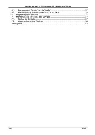GESTÃO INFORMATIZADA DE PROJETOS - MS-PROJECT 2007 BR
AMF 4 / 42
15.1. Formatando a Tabela “Uso da Tarefa” ................................................................32
15.2. Formatação de Planilha para Curva “S” no Excel................................................33
16. Programação de Serviços .......................................................................................34
17. Monitoramento e Controle dos Serviços .................................................................37
17.1. Gráfico de Controle..............................................................................................37
17.2. Acompanhamento e Controle ..............................................................................38
Bibliografia......................................................................................................................42
 