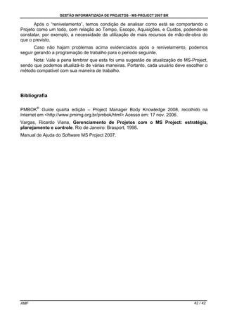 GESTÃO INFORMATIZADA DE PROJETOS - MS-PROJECT 2007 BR
AMF 42 / 42
Após o “renivelamento”, temos condição de analisar como está se comportando o
Projeto como um todo, com relação ao Tempo, Escopo, Aquisições, e Custos, podendo-se
constatar, por exemplo, a necessidade da utilização de mais recursos de mão-de-obra do
que o previsto.
Caso não hajam problemas acima evidenciados após o renivelamento, podemos
seguir gerando a programação de trabalho para o período seguinte.
Nota: Vale a pena lembrar que esta foi uma sugestão de atualização do MS-Project,
sendo que podemos atualizá-lo de várias maneiras. Portanto, cada usuário deve escolher o
método compatível com sua maneira de trabalho.
Bibliografia
PMBOK®
Guide quarta edição – Project Manager Body Knowledge 2008, recolhido na
Internet em <http://www.pmimg.org.br/pmbok/html> Acesso em: 17 nov. 2006.
Vargas, Ricardo Viana, Gerenciamento de Projetos com o MS Project: estratégia,
planejamento e controle. Rio de Janeiro: Brasport, 1998.
Manual de Ajuda do Software MS Project 2007.
 