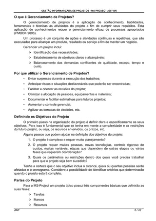 GESTÃO INFORMATIZADA DE PROJETOS - MS-PROJECT 2007 BR
AMF 6 / 42
O que é Gerenciamento de Projetos?
O gerenciamento de projetos é a aplicação de conhecimento, habilidades,
ferramentas e técnicas às atividades do projeto a fim de cumprir seus requisitos. Esta
aplicação de conhecimentos requer o gerenciamento eficaz de processos apropriados
(PMBOK 2008).
Um processo é um conjunto de ações e atividades contínuas e repetitivas, que são
executadas para alcançar um produto, resultado ou serviço a fim de manter um negócio.
Gerenciar um projeto inclui:
Identificação das necessidades;
Estabelecimento de objetivos claros e alcançáveis;
Balanceamento das demandas conflitantes de qualidade, escopo, tempo e
custo.
Por que utilizar o Gerenciamento de Projetos?
• Evitar surpresas durante a execução dos trabalhos;
• Antecipar riscos e situações desfavoráveis que poderão ser encontradas;
• Facilitar e orientar as revisões do projeto;
• Otimizar a alocação de pessoas, equipamentos e materiais;
• Documentar e facilitar estimativas para futuros projetos;
• Aumentar o controle gerencial;
• Agilizar as tomadas de decisões, etc.
Definindo os Objetivos do Projeto
O primeiro passo na organização do projeto é definir clara e especificamente os seus
objetivos. Para isso é fundamental que se tenha em mente a complexidade e as restrições
do futuro projeto, ou seja, os recursos envolvidos, os prazos, etc.
Alguns passos que podem ajudar na definição dos objetivos do projeto:
1. O projeto é complexo e requer muito planejamento?
2. O projeto requer muitas pessoas, novas tecnologias, controle rigoroso de
custos, muitas variáveis, etapas que dependem de outras etapas ou várias
fases que requerem coordenação?
3. Quais os parâmetros ou restrições dentro dos quais você precisa trabalhar
para que o projeto seja bem sucedido?
Tenha a certeza que o seu objetivo inclua o alcance, quais ou quantas pessoas serão
afetadas e o cronograma. Considere a possibilidade de identificar critérios que determinarão
quando o projeto estará completo.
Partes do Projeto
Para o MS-Project um projeto típico possui três componentes básicas que definirão as
suas fases:
Tarefas
Marcos
Recursos
 