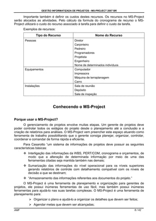 GESTÃO INFORMATIZADA DE PROJETOS - MS-PROJECT 2007 BR
AMF 8 / 42
Importante também é definir os custos destes recursos. Os recursos no MS-Project
serão alocados as atividades. Pelo cálculo da formula do cronograma de recurso o MS-
Project utilizará o custo do recurso associado à tarefa para definir o custo da tarefa.
Exemplos de recursos:
Tipo do Recurso Nome do Recurso
Pessoas Diretor
Carpinteiro
Pedreiro
Programadores
Projetista
Engenheiro
Nome de determinados indivíduos
Equipamentos Computador
Impressora
Máquina de terraplanagem
Carro
Instalações Sala de reunião
Depósito
Sala de inspeção
Conhecendo o MS-Project
Porque usar o MS-Project?
O gerenciamento de projetos envolve muitas etapas. Um gerente de projetos deve
poder controlar todos os estágios do projeto desde o planejamento até a conclusão e a
criação de relatórios para análises. O MS-Project vem preencher este espaço atuando como
ferramenta de trabalho possibilitando que o gerente consiga planejar, organizar, controlar,
coordenar e comandar de forma rápida e eficiente.
Para Casarotto “um sistema de informações de projetos deve possuir as seguintes
características básicas:
Interligação das informações da WBS, PERT/COM, cronograma e orçamentos, de
modo que a alteração de determinada informação por meio de uma das
ferramentas citadas seja mantida também nas demais;
Sumarização das informações do nível operacional para os níveis superiores
gerando relatórios de controle com detalhamento compatível com os níveis de
decisão a que se destinam;
“Armazenamento das informações referentes aos documentos do projeto.”
O MS-Project é uma ferramenta de planejamento e organização para gerentes de
projetos, ele possui inúmeras ferramentas de uso fácil, mas também possui inúmeras
ferramentas para ajudá-lo nas suas tarefas complexas. O MS-Project é uma ferramenta de
planejamento para:
Organizar o plano e ajudá-lo a organizar os detalhes que devem ser feitos;
Agendar metas que devem ser alcançadas;
 