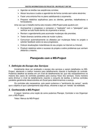 GESTÃO INFORMATIZADA DE PROJETOS - MS-PROJECT 2007 BR
AMF 9 / 42
Agendar as tarefas nas seqüências corretas;
Alocar recursos e custos e agendá-los de forma correta sem sobre alocá-los;
Fazer uma sintonia fina no plano satisfazendo o orçamento;
Preparar relatórios explicativos para os clientes, gerentes, trabalhadores e
fornecedores.
Uma vez que o trabalho tenha sido iniciado o MS-Project pode ajudá-lo em:
Acompanhar o progresso e comparar o "realizado" com o "planejado" para
verificar se tudo ficará dentro do orçamento e tempo;
Revisar o agendamento para acomodar mudanças não previstas;
Testar diversos cenários antes de mudar o plano;
Comunicar automaticamente os afetados por mudanças feitas no projeto e
solicitar feedback sobre os seus progressos;
Colocar atualizações instantâneas do seu projeto na Internet ou Intranet;
Produzir relatórios sobre o sucesso do projeto e sobre problemas que venham
afetando o mesmo.
Planejando com o MS-Project
1. Definição do Escopo dos Serviços
Inicialmente deve ser analisado o escopo dos serviços a serem detalhados no MS-
Project, atentando a melhor maneira para detalhamento visando à facilitação do controle.
Podemos detalhar as tarefas em um nível de detalhamento tal, que não necessitaremos na
maioria dos casos de controles paralelos para avanço físico dos serviços. Outra maneira
seria diminuir o nível de detalhamento visando o conjunto de tarefas, e termos controles
paralelos geralmente desenvolvidos em Excel para determinarmos o avanço.
Os controles são necessários, pois assim evitamos o “sentimento de campo”, sendo
que o objetivo é que o planejamento seja eficaz, eficiente e seja um “retrato” da realidade.
2. Conhecendo o MS-Project
A seguir, teremos uma noção de como podemos Planejar, Controlar e nos Organizar
com o MS-Project.
Telas / Menus do MS-Project
 