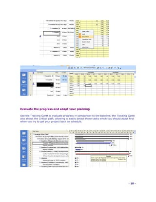 Evaluate the progress and adapt your planning

Use the Tracking Gantt to evaluate progress in comparison to the baseline; the Tracking Gantt
also shows the Critical path, allowing to easily detect those tasks which you should adapt first
when you try to get your project back on schedule.




                                                                                          - 18 -
 