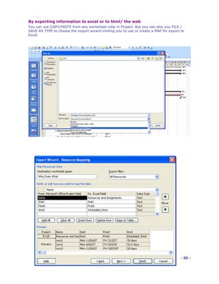 By exporting information to excel or to html/ the web
You can use COPY/PASTE from any worksheet view in Project. But you can also you FILE /
SAVE AS TYPE to choose the export wizard inviting you to use or create a MAP for export to
Excel.




                                                                                       - 20 -
 