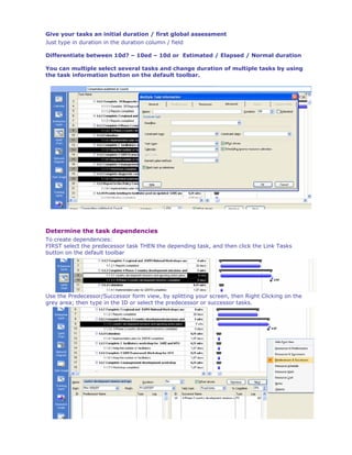 Give your tasks an initial duration / first global assessment
Just type in duration in the duration column / field

Differentiate between 10d? – 10ed – 10d or Estimated / Elapsed / Normal duration

You can multiple select several tasks and change duration of multiple tasks by using
the task information button on the default toolbar.




Determine the task dependencies
To create dependencies:
FIRST select the predecessor task THEN the depending task, and then click the Link Tasks
button on the default toolbar




Use the Predecessor/Successor form view, by splitting your screen, then Right Clicking on the
grey area; then type in the ID or select the predecessor or successor tasks.




                                                                                           -9-
 