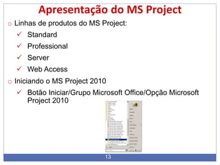 13
Apresentação do MS Project
o Linhas de produtos do MS Project:
 Standard
 Professional
 Server
 Web Access
o Iniciando o MS Project 2010
 Botão Iniciar/Grupo Microsoft Office/Opção Microsoft
Project 2010
 