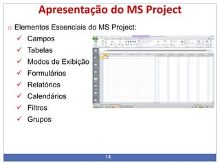 14
Apresentação do MS Project
o Elementos Essenciais do MS Project:
 Campos
 Tabelas
 Modos de Exibição
 Formulários
 Relatórios
 Calendários
 Filtros
 Grupos
 
