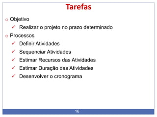 16
Tarefas
o Objetivo
 Realizar o projeto no prazo determinado
o Processos
 Definir Atividades
 Sequenciar Atividades
 Estimar Recursos das Atividades
 Estimar Duração das Atividades
 Desenvolver o cronograma
 